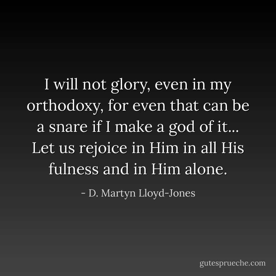 I will not glory, even in my orthodoxy, for even that can be a snare if I make a god of it... Let us rejoice in Him in all His fulness and in Him alone. - D. Martyn Lloyd-Jones