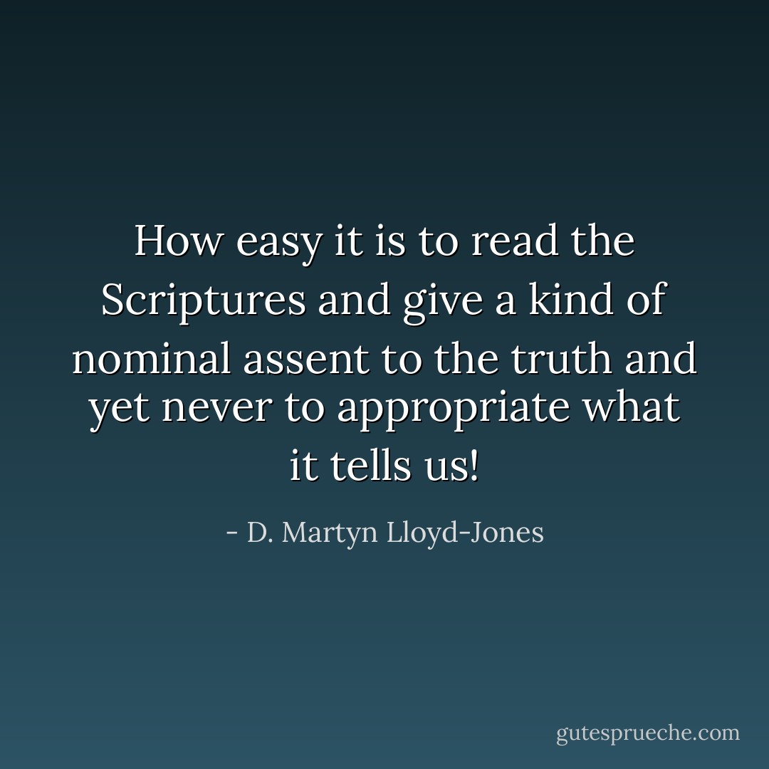 How easy it is to read the Scriptures and give a kind of nominal assent to the truth and yet never to appropriate what it tells us! - D. Martyn Lloyd-Jones