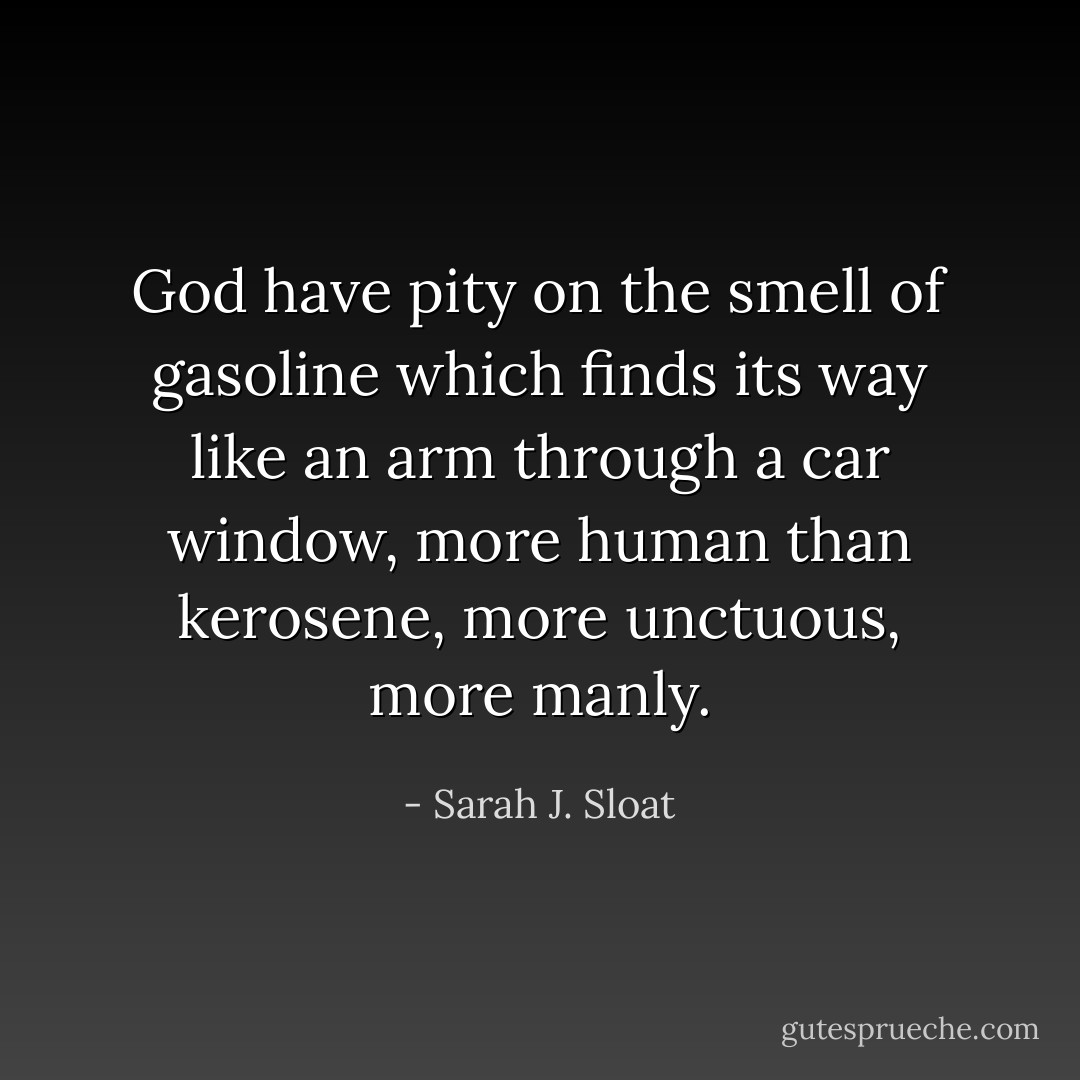 God have pity on the smell of gasoline<br />which finds its way like an arm<br />through a car window,<br />more human than kerosene,<br />more unctuous, more manly. - Sarah J. Sloat