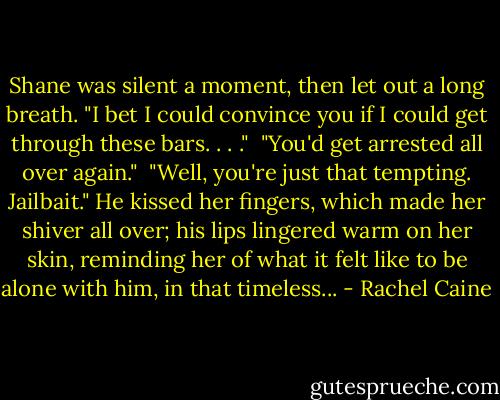Shane was silent a moment, then let out a long breath. "I bet I could convince you if I could get through these bars. . . ."<br /><br />"You'd get arrested all over again."<br /><br />"Well, you're just that tempting. Jailbait." He kissed her fingers, which made her shiver all over; his lips lingered warm on her skin, reminding her of what it felt like to be alone with him, in that timeless... - Rachel Caine