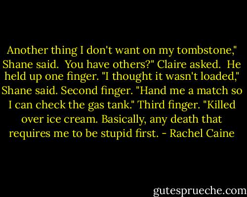 Another thing I don't want on my tombstone," Shane said.<br /><br />You have others?" Claire asked.<br /><br />He held up one finger. "I thought it wasn't loaded," Shane said. Second finger. "Hand me a match so I can check the gas tank." Third finger. "Killed over ice cream. Basically, any death that requires me to be stupid first. - Rachel Caine