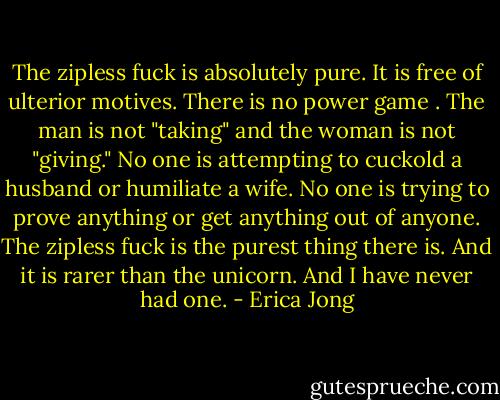 The zipless fuck is absolutely pure. It is free of ulterior motives. There is no power game . The man is not "taking" and the woman is not "giving." No one is attempting to cuckold a husband or humiliate a wife. No one is trying to prove anything or get anything out of anyone. The zipless fuck is the purest thing there is. And it is rarer than the unicorn. And I have never had one. - Erica Jong