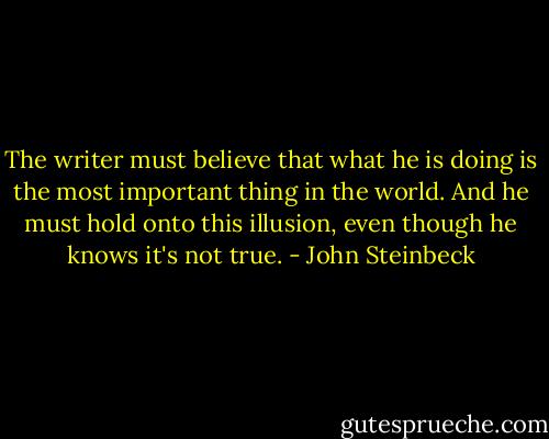 The writer must believe that what he is doing is the most important thing in the world. And he must hold onto this illusion, even though he knows it's not true. - John Steinbeck