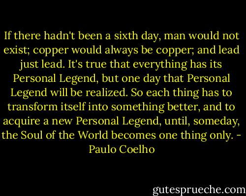 If there hadn't been a sixth day, man would not exist; copper would always be copper; and lead just lead. It's true that everything has its Personal Legend, but one day that Personal Legend will be realized. So each thing has to transform itself into something better, and to acquire a new Personal Legend, until, someday, the Soul of the World becomes one thing only. - Paulo Coelho