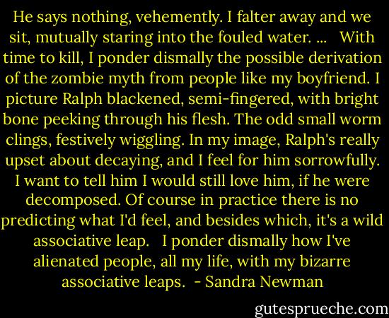 He says nothing, vehemently. I falter away and we sit, mutually staring into the fouled water. ...<br /><br /><br />With time to kill, I ponder dismally the possible derivation of the zombie myth from people like my boyfriend. I picture Ralph blackened, semi-fingered, with bright bone peeking through his flesh. The odd small worm clings, festively wiggling. In my image, Ralph's really upset about decaying, and I feel for him sorrowfully. I want to tell him I would still love him, if he were decomposed. Of course in practice there is no predicting what I'd feel, and besides which, it's a wild associative leap.<br /><br /><br />I ponder dismally how I've alienated people, all my life, with my bizarre associative leaps.  - Sandra Newman