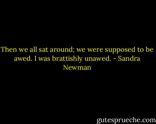 Then we all sat around; we were supposed to be awed. I was brattishly unawed. - Sandra Newman