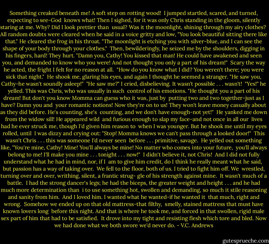 Something creaked beneath me! A soft step on rotting wood! <br />I jumped startled, scared, and turned, expecting to see-God <br />knows what! Then I sighed, for it was only Chris standing in the gloom, silently staring at me. Why? Did I look prettier than <br />usual? Was it the moonlight, shining through my airy clothes?<br /> All random doubts were cleared when he said in a voice<br />gritty and low, "You look beautiful sitting there like that." He<br />cleared the frog in his throat. "The moonlight is etching you with silver-blue, and I can see the shape of your body through<br />your clothes."<br /> Then, bewilderingly, he seized me by the shoulders, digging<br />in his fingers, hard! They hurt. "Damn you, Cathy! You kissed<br />that man! He could have awakened and seen you, and demanded<br />to know who you were! And not thought you only a part of his<br />dream!"<br /> Scary the way he acted, the fright I felt for no reason at all. <br />"How do you know what I did? You weren't there; you were<br />sick that night."<br /> He shook me, glaring his eyes, and again I thought he seemed a stranger. "He saw you, Cathy-he wasn't soundly asleep!"<br /> "He saw me?" I cried, disbelieving. It wasn't possible . . .<br />wasn't!<br /> "Yes!" he yelled. This was Chris, who was usually in such <br />control of his emotions. "He thought you a part of his dream!<br />But don't you know Momma can guess who it was, just by <br />putting two and two together-just as I have? Damn you and <br />your romantic notions! Now they're on to us! They won't leave money casually about as they did before. He's counting, she's <br />counting, and we don't have enough-not yet!"<br /> He yanked me down from the widow sill! He appeared wild<br /> and furious enough to slap my face-and not once in all our <br />lives had he ever struck me, though I'd given him reason to <br />when I was younger. But he shook me until my eyes rolled, until <br />I was dizzy and crying out: "Stop! Momma knows we can't pass<br />through a looked door!"<br /> This wasn't Chris . . . this was someone I'd never seen <br />before . . . primitive, savage.<br /> He yelled out something like, "You're mine, Cathy! Mine!<br />You'll always be mine! No matter who comes into your future, <br />you'll always belong to me! I'll make you mine . . . tonight . . .<br />now!"<br /> I didn't believe it, not Chris!<br /> And I did not fully understand what he had in mind, nor, if I <br />am to give him credit, do I think he really meant what he said, <br />but passion has a way of taking over.<br /> We fell to the floor, both of us. I tried to fight him off. We<br /> wrestled, turning over and over, writhing, silent, a frantic strug-<br />gle of his strength against mine.<br /> It wasn't much of a battle.<br /> I had the strong dancer's legs; he had the biceps, the greater weight and height . . . and he had much more determination than <br />i to use something hot, swollen and demanding, so much it stile reasoning and sanity from him.<br /> And I loved him. I wanted what he wanted-if he wanted it <br />that much, right and wrong.<br /> Somehow we ended up on that old mattress-that filthy, <br />smelly, stained mattress that must have known lovers long <br />before this night. And that is where he took me, and forced in<br />that swollen, rigid male sex part of him that had to be satisfied. <br />It drove into my tight and resisting flesh which tore and bled.<br />Now we had done what we both swore we'd never do. - V.C. Andrews
