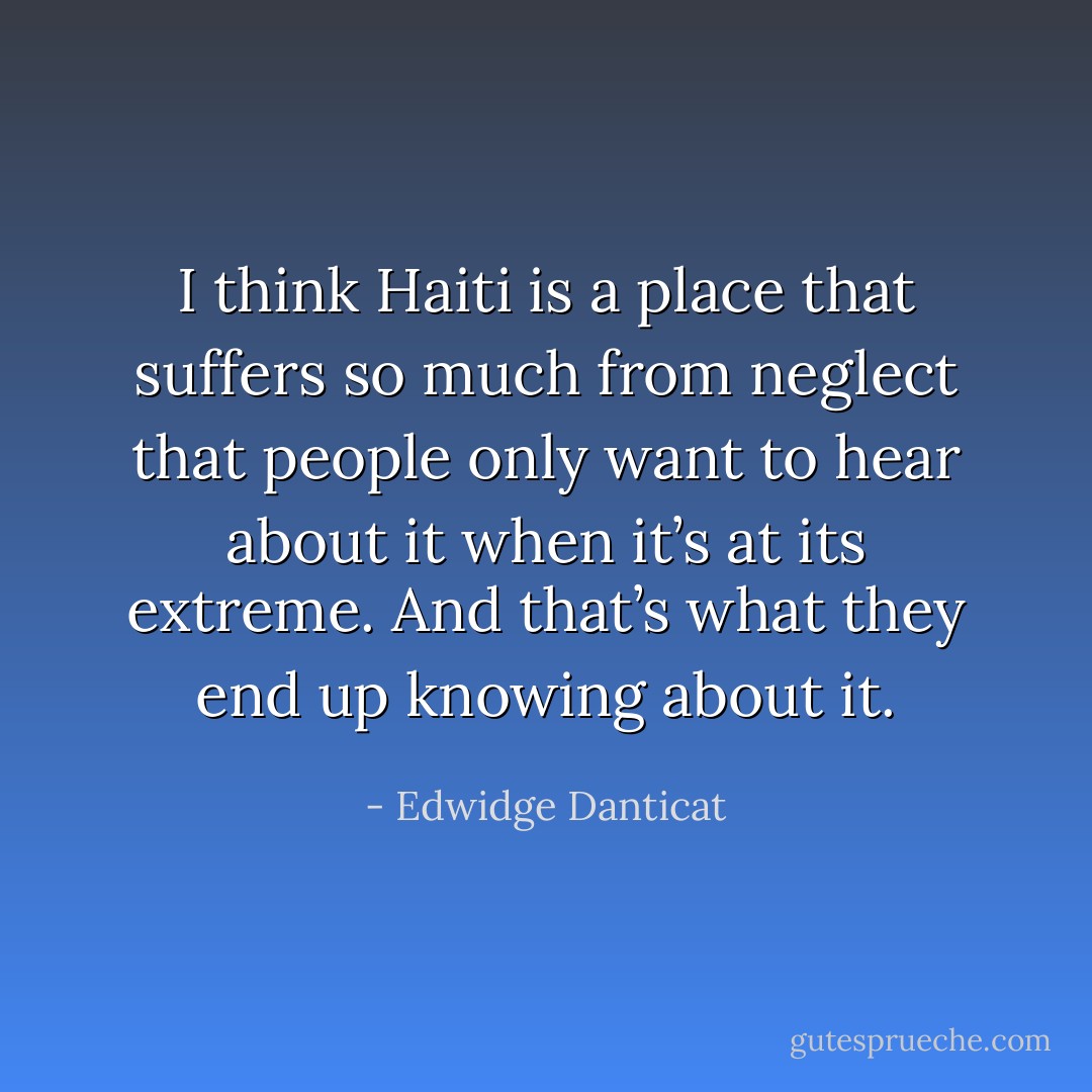 I think Haiti is a place that suffers so much from neglect that people only want to hear about it when it’s at its extreme. And that’s what they end up knowing about it. - Edwidge Danticat