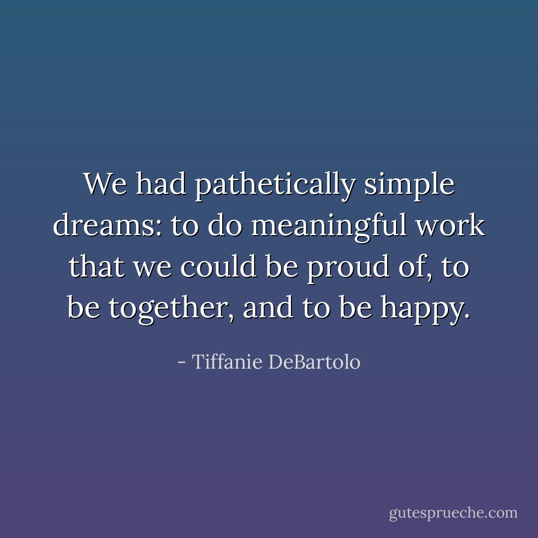 We had pathetically simple dreams:<br />to do meaningful work that we could be proud of, to be together, and to be happy. - Tiffanie DeBartolo