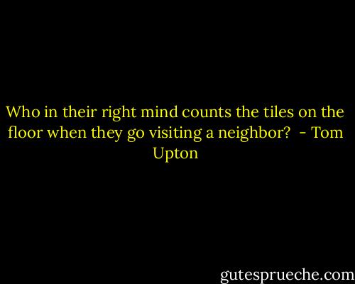 Who in their right mind counts the tiles on the floor when they go visiting a neighbor?<br /> - Tom Upton