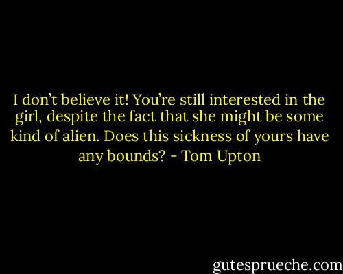 I don’t believe it! You’re still interested in the girl, despite the fact that she might be some kind of alien. Does this sickness of yours have any bounds? - Tom Upton
