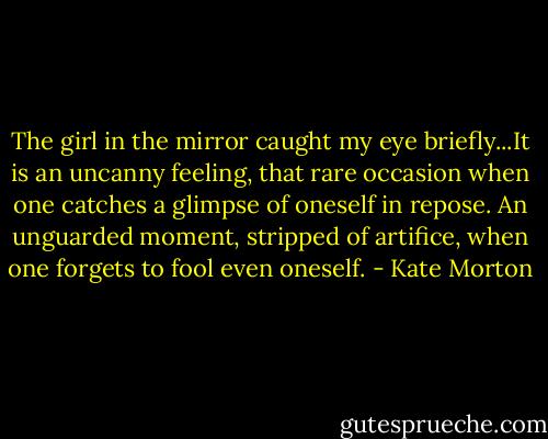 The girl in the mirror caught my eye briefly...It is an uncanny feeling, that rare occasion when one catches a glimpse of oneself in repose. An unguarded moment, stripped of artifice, when one forgets to fool even oneself. - Kate Morton