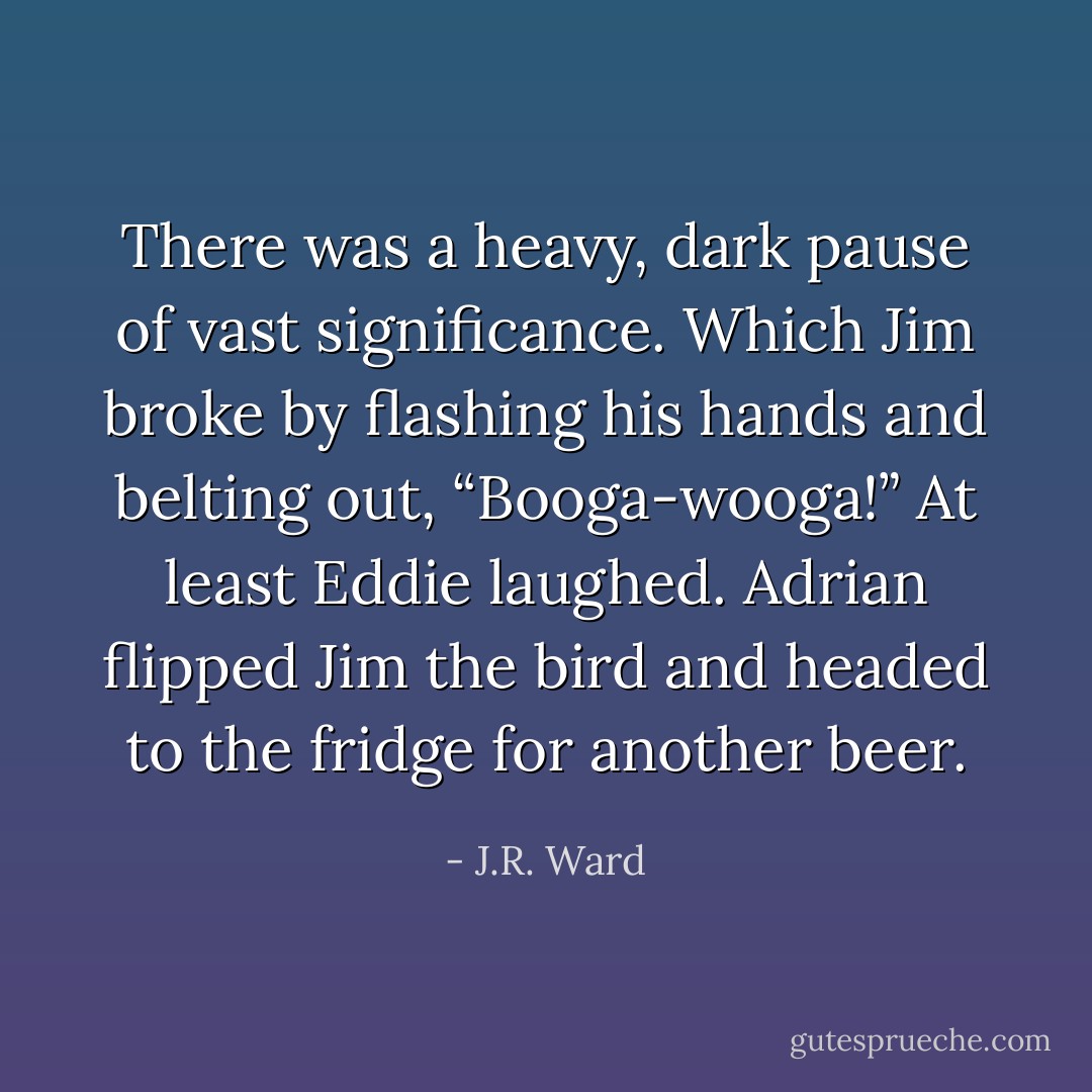 There was a heavy, dark pause of vast significance.<br />Which Jim broke by flashing his hands and belting out, “Booga-wooga!”<br />At least Eddie laughed. Adrian flipped Jim the bird and headed to the fridge for another beer. - J.R. Ward