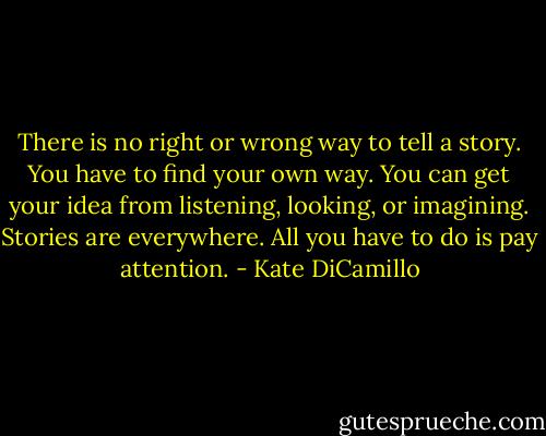 There is no right or wrong way to tell a story. You have to find your own way. You can get your idea from listening, looking, or imagining. Stories are everywhere. All you have to do is pay attention. - Kate DiCamillo