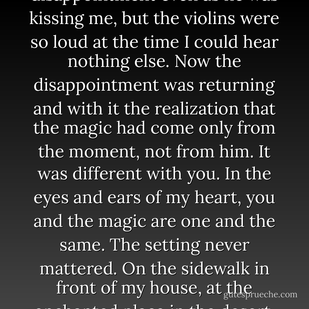 I began to feel again something that I had been only dimly aware of before. It was a small, surprising sense of disappointment even as he was kissing me, but the violins were so loud at the time I could hear nothing else. Now the disappointment was returning and with it the realization that the magic had come only from the moment, not from him. It was different with you. In the eyes and ears of my heart, you and the magic are one and the same. The setting never mattered. On the sidewalk in front of my house, at the enchanted place in the desert, walking the halls at school- where I was with you, I heard violins. - Jerry Spinelli