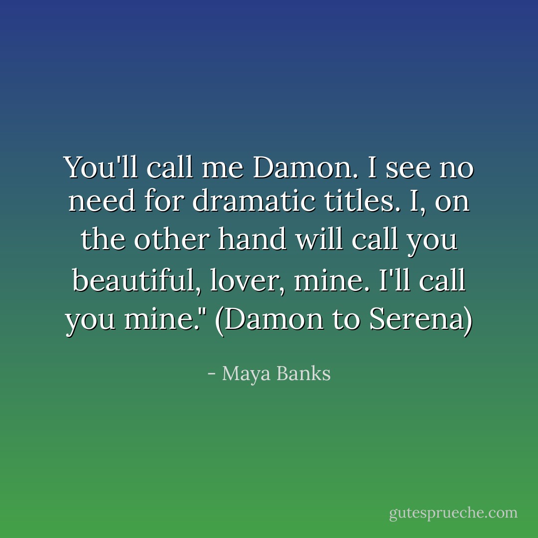 You'll call me Damon. I see no need for dramatic titles. I, on the other hand will call you beautiful, lover, mine. I'll call you mine." (Damon to Serena) - Maya Banks