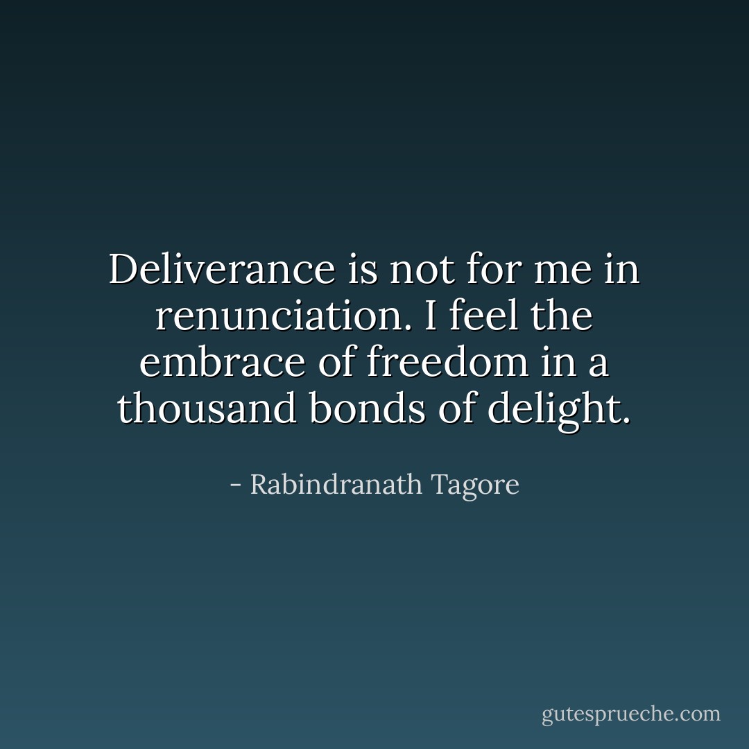 Deliverance is not for me in renunciation. I feel the embrace of freedom in a thousand bonds of delight. - Rabindranath Tagore