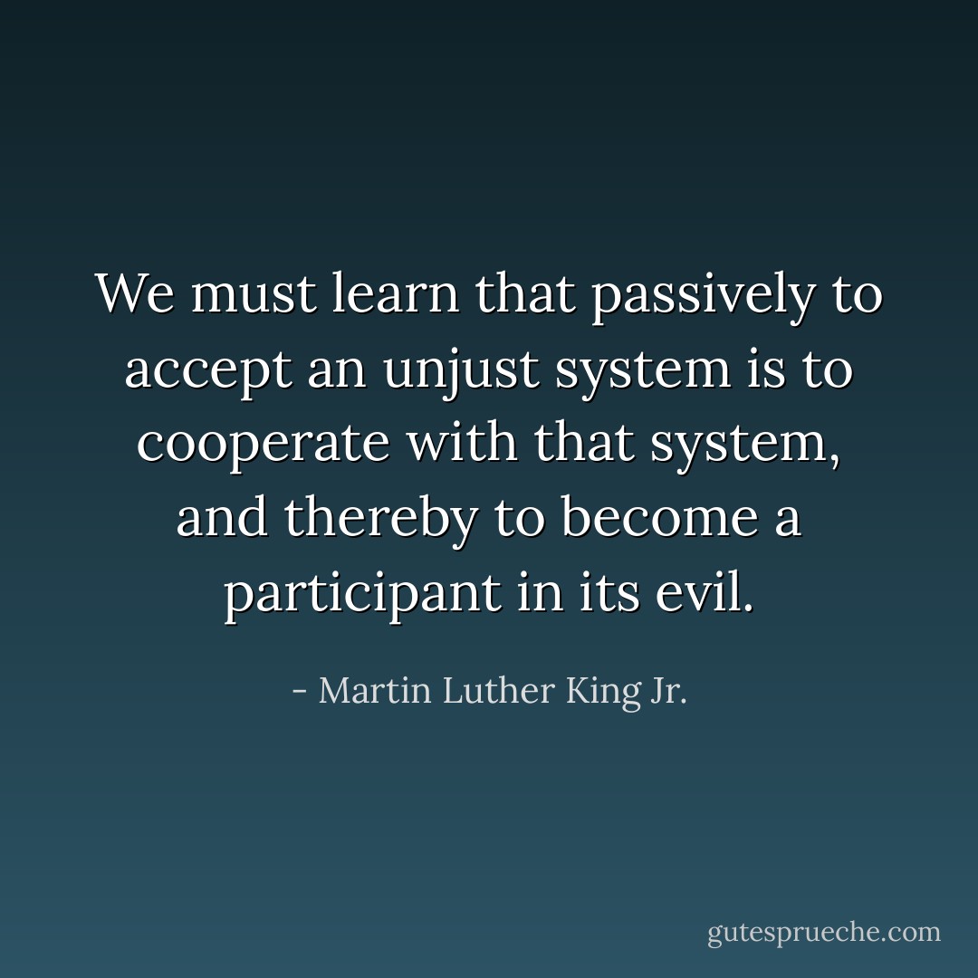 We must learn that passively to accept an unjust system is to cooperate with that system, and thereby to become a participant in its evil. - Martin Luther King Jr.