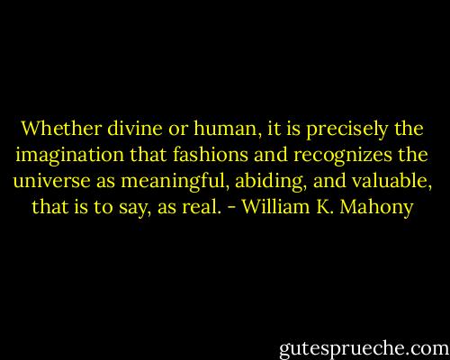 Whether divine or human, it is precisely the imagination that fashions and recognizes the universe as meaningful, abiding, and valuable, that is to say, as real. - William K. Mahony