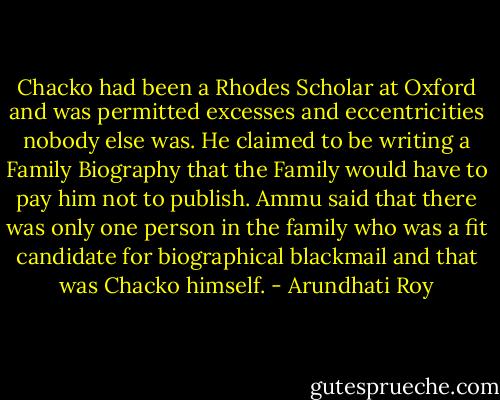 Chacko had been a Rhodes Scholar at Oxford and was permitted excesses and eccentricities nobody else was. He claimed to be writing a Family Biography that the Family would have to pay him not to publish. Ammu said that there was only one person in the family who was a fit candidate for biographical blackmail and that was Chacko himself. - Arundhati Roy