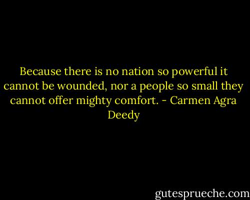 Because there is no nation so powerful it cannot be wounded, nor a people so small they cannot offer mighty comfort. - Carmen Agra Deedy