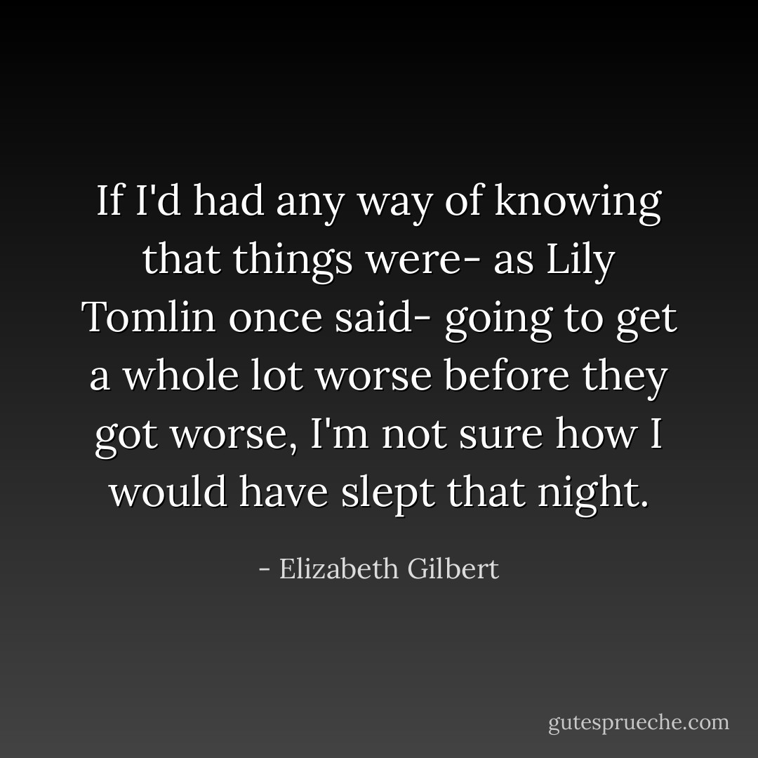 If I'd had any way of knowing that things were- as Lily Tomlin once said- going to get a whole lot worse before they got worse, I'm not sure how I would have slept that night. - Elizabeth Gilbert