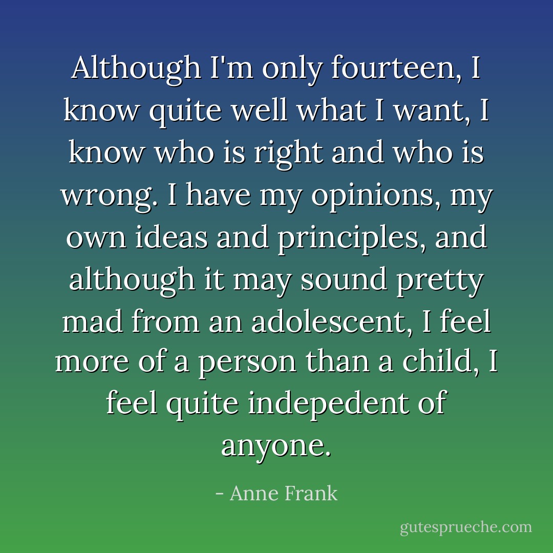 Although I'm only fourteen, I know quite well what I want, I know who is right and who is wrong. I have my opinions, my own ideas and principles, and although it may sound pretty mad from an adolescent, I feel more of a person than a child, I feel quite indepedent of anyone. - Anne Frank