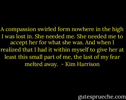 A compassion swirled form nowhere in the high I was lost in. She needed me. She needed me to accept her for what she was. And when I realized that I had it within myself to give her at least this small part of me, the last of my fear melted away.  - Kim Harrison