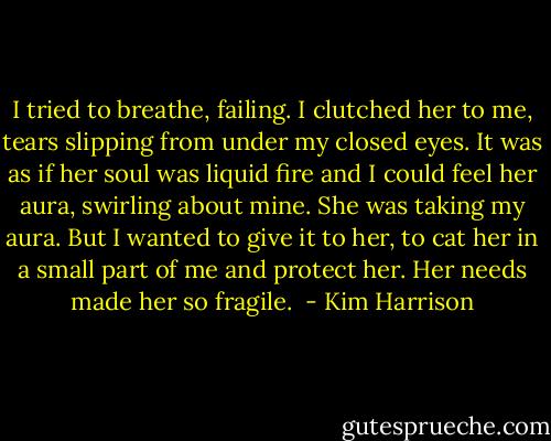 I tried to breathe, failing. I clutched her to me, tears slipping from under my closed eyes. It was as if her soul was liquid fire and I could feel her aura, swirling about mine. She was taking my aura. But I wanted to give it to her, to cat her in a small part of me and protect her. Her needs made her so fragile.  - Kim Harrison