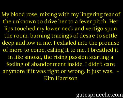 My blood rose, mixing with my lingering fear of the unknown to drive her to a fever pitch. Her lips touched my lower neck and vertigo spun the room, burning tracings of desire to settle deep and low in me. I exhaled into the promise of more to come, calling it to me. I breathed it in like smoke, the rising passion starting a feeling of abandonment inside. I didn’t care anymore if it was right or wrong. It just was.  - Kim Harrison