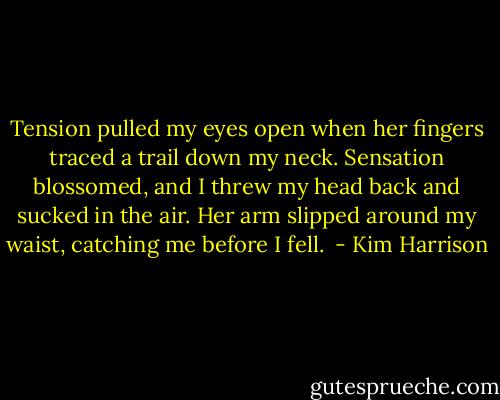 Tension pulled my eyes open when her fingers traced a trail down my neck. Sensation blossomed, and I threw my head back and sucked in the air. Her arm slipped around my waist, catching me before I fell.  - Kim Harrison