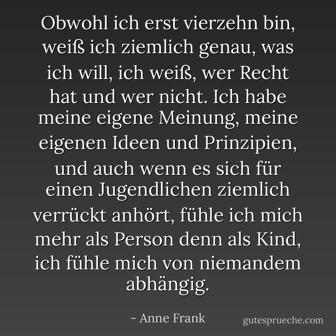 Obwohl ich erst vierzehn bin, weiß ich ziemlich genau, was ich will, ich weiß, wer Recht hat und wer nicht. Ich habe meine eigene Meinung, meine eigenen Ideen und Prinzipien, und auch wenn es sich für einen Jugendlichen ziemlich verrückt anhört, fühle ich mich mehr als Person denn als Kind, ich fühle mich von niemandem abhängig. - Anne Frank<
