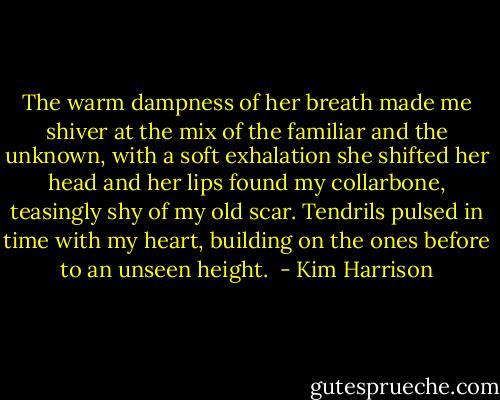 The warm dampness of her breath made me shiver at the mix of the familiar and the unknown, with a soft exhalation she shifted her head and her lips found my collarbone, teasingly shy of my old scar. Tendrils pulsed in time with my heart, building on the ones before to an unseen height.  - Kim Harrison