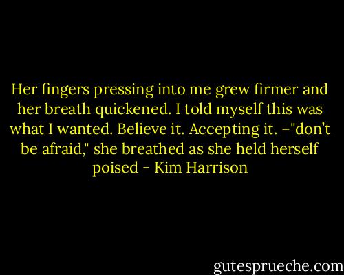 Her fingers pressing into me grew firmer and her breath quickened. I told myself this was what I wanted. Believe it. Accepting it. –"don’t be afraid," she breathed as she held herself poised - Kim Harrison