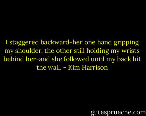 I staggered backward-her one hand gripping my shoulder, the other still holding my wrists behind her-and she followed until my back hit the wall. - Kim Harrison
