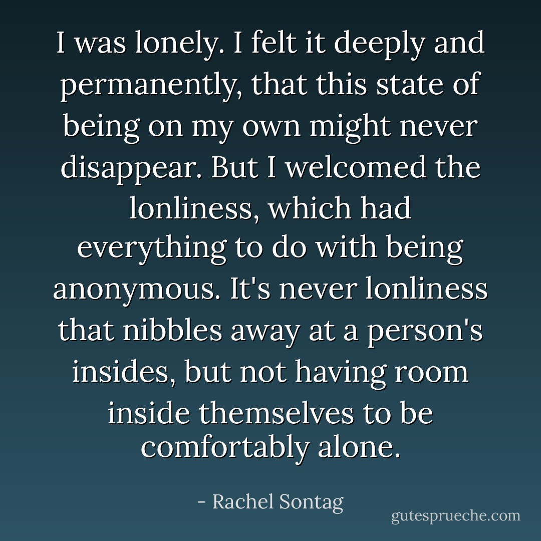 I was lonely. I felt it deeply and permanently, that this state of being on my own might never disappear. But I welcomed the lonliness, which had everything to do with being anonymous. It's never lonliness that nibbles away at a person's insides, but not having room inside themselves to be comfortably alone. - Rachel Sontag