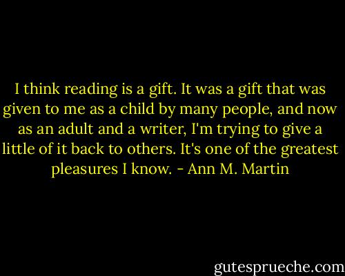 I think reading is a gift. It was a gift that was given to me as a child by many people, and now as an adult and a writer, I'm trying to give a little of it back to others. It's one of the greatest pleasures I know. - Ann M. Martin