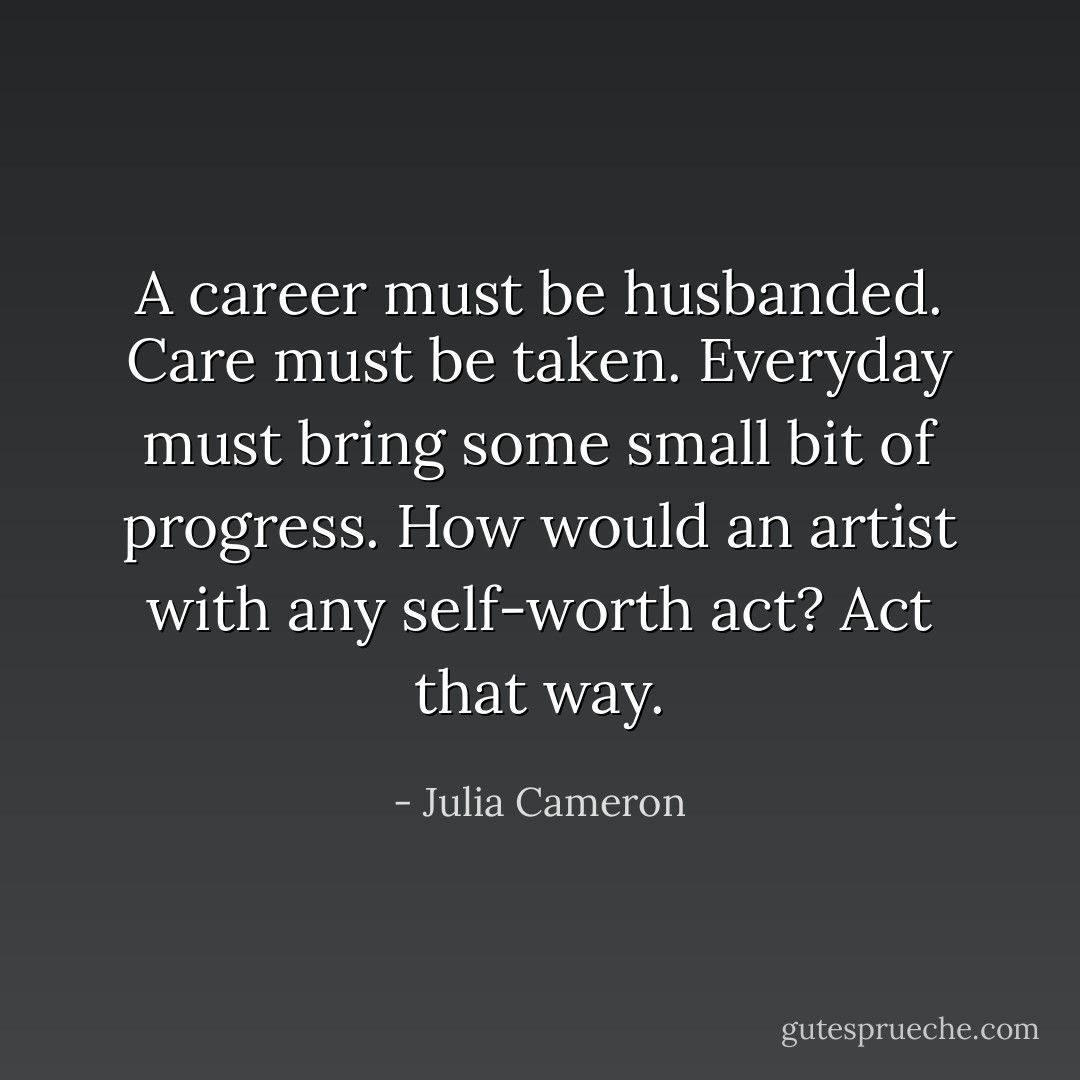 A career must be husbanded. Care must be taken. Everyday must bring some small bit of progress. How would an artist with any self-worth act? Act that way. - Julia Cameron