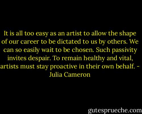 It is all too easy as an artist to allow the shape of our career to be dictated to us by others. We can so easily wait to be chosen. Such passivity invites despair. To remain healthy and vital, artists must stay proactive in their own behalf. - Julia Cameron