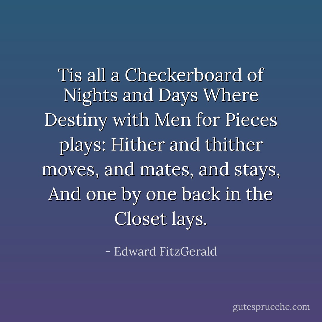 Tis all a Checkerboard of Nights and Days Where Destiny with Men for Pieces plays: Hither and thither moves, and mates, and stays, And one by one back in the Closet lays. - Edward FitzGerald