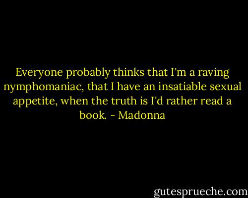 Everyone probably thinks that I'm a raving nymphomaniac, that I have an insatiable sexual appetite, when the truth is I'd rather read a book. - Madonna
