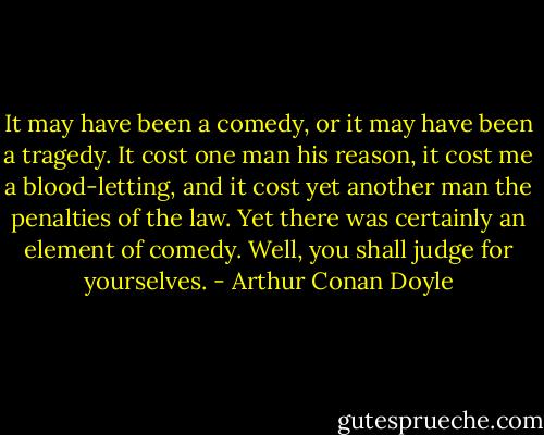 It may have been a comedy, or it may have been a tragedy. It cost one man his reason, it cost me a blood-letting, and it cost yet another man the penalties of the law. Yet there was certainly an element of comedy. Well, you shall judge for yourselves. - Arthur Conan Doyle