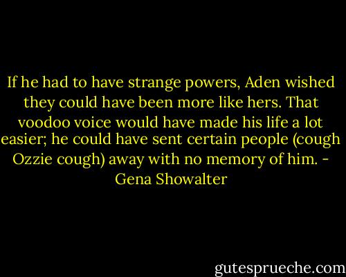 If he had to have strange powers, Aden wished they could have been more like hers. That voodoo voice would have made his life a lot easier; he could have sent certain people (cough Ozzie cough) away with no memory of him. - Gena Showalter