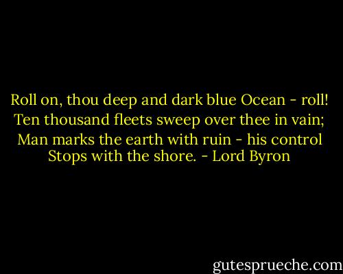 Roll on, thou deep and dark blue Ocean - roll!<br />Ten thousand fleets sweep over thee in vain;<br />Man marks the earth with ruin - his control<br />Stops with the shore. - Lord Byron