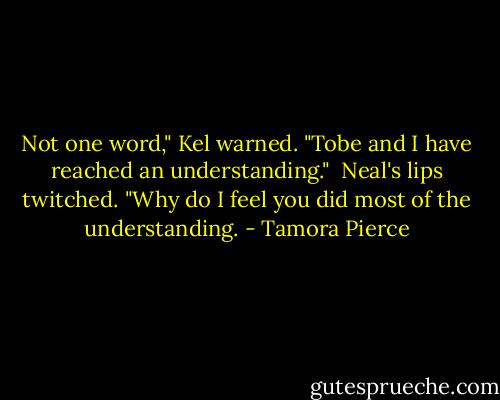 Not one word," Kel warned. "Tobe and I have reached an understanding." <br />Neal's lips twitched. "Why do I feel you did most of the understanding. - Tamora Pierce