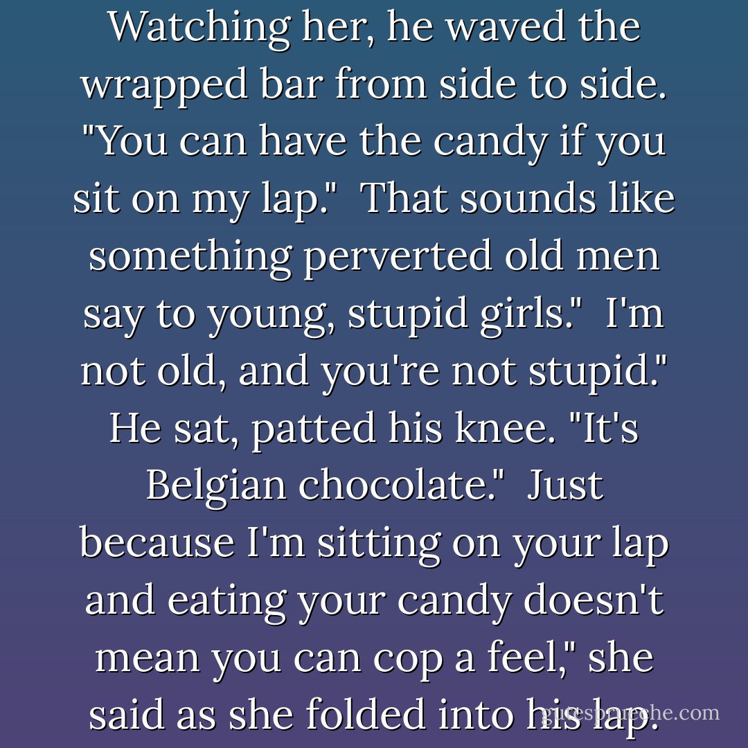 I'm just full of surprises." Watching her, he waved the wrapped bar from side to side. "You can have the candy if you sit on my lap."<br /><br />That sounds like something perverted old men say to young, stupid girls."<br /><br />I'm not old, and you're not stupid." He sat, patted his knee. "It's Belgian chocolate."<br /><br />Just because I'm sitting on your lap and eating your candy doesn't mean you can cop a feel," she said as she folded into his lap. - J.D. Robb