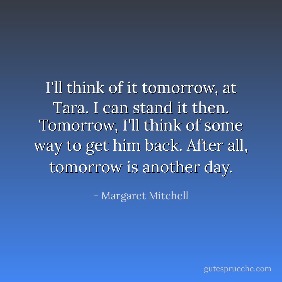 I'll think of it tomorrow, at Tara. I can stand it then. Tomorrow, I'll think of some way to get him back. After all, tomorrow is another day. - Margaret Mitchell