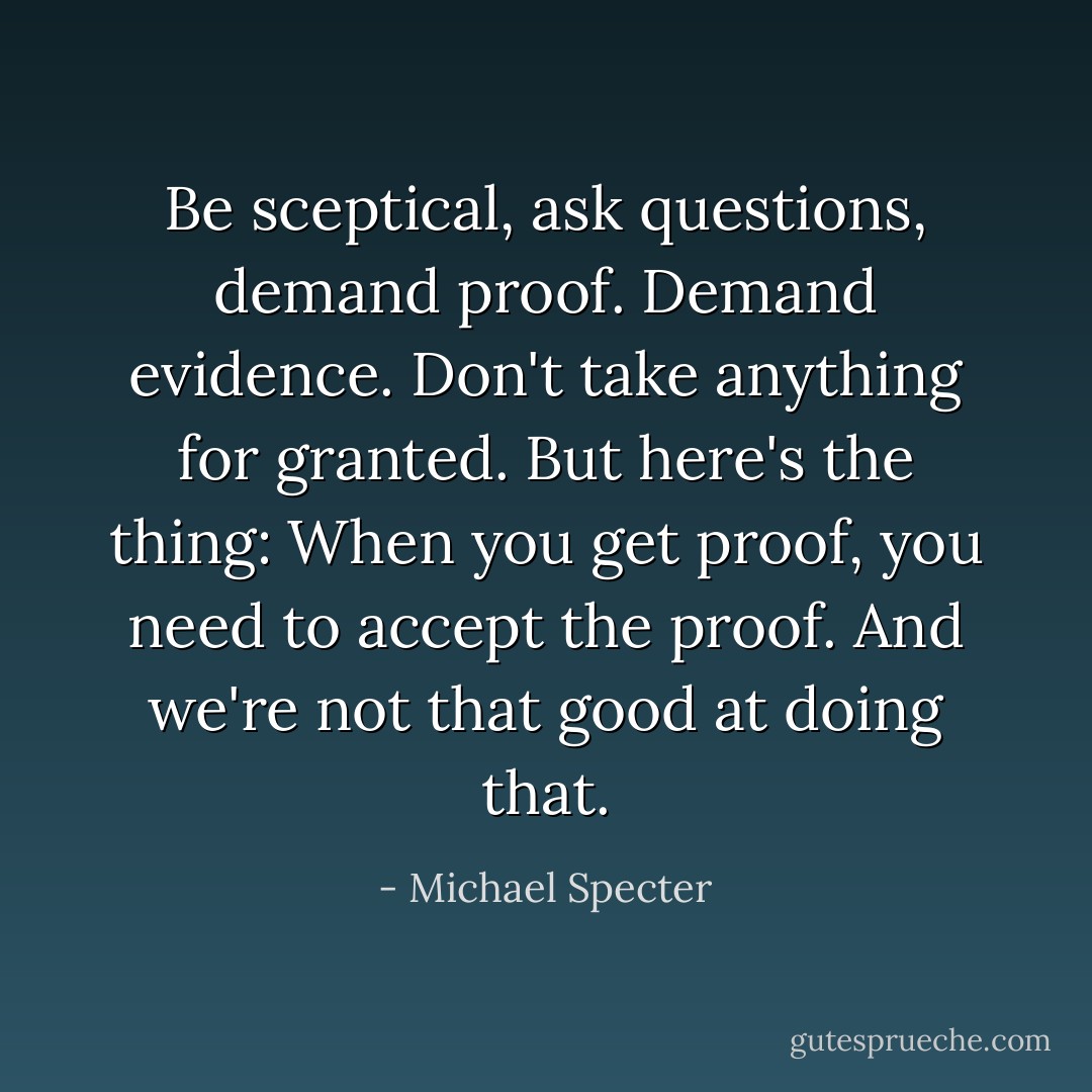 Be sceptical, ask questions, demand proof. Demand evidence. Don't take anything for granted. But here's the thing: When you get proof, you need to accept the proof. And we're not that good at doing that. - Michael Specter