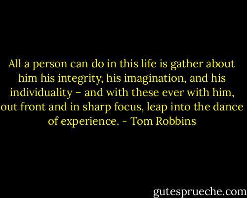 All a person can do in this life is gather about him his integrity, his imagination, and his individuality – and with these ever with him, out front and in sharp focus, leap into the dance of experience. - Tom Robbins