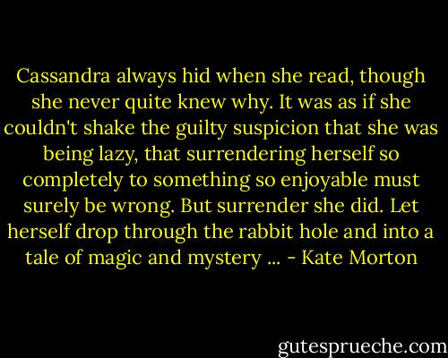 Cassandra always hid when she read, though she never quite knew why. It was as if she couldn't shake the guilty suspicion that she was being lazy, that surrendering herself so completely to something so enjoyable must surely be wrong. But surrender she did. Let herself drop through the rabbit hole and into a tale of magic and mystery ... - Kate Morton